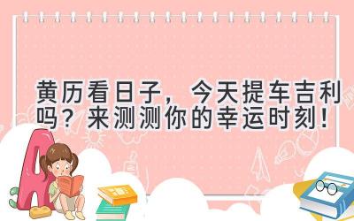 黄历看日子,今天提车吉利吗?来测测你的幸运时刻!-图片1