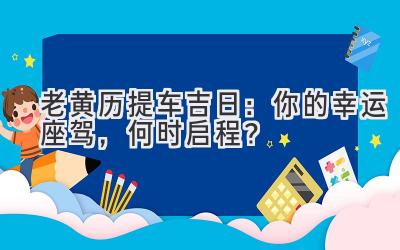 老黄历2024提车吉日:你的幸运座驾,何时启程?-图片1