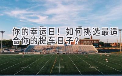 你的幸运日!如何挑选最适合你的提车日子?-图片1