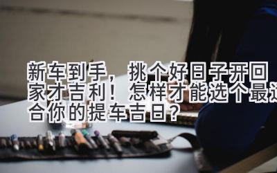 新车到手,挑个好日子开回家才吉利!怎样才能选个最适合你的提车吉日?-图片1