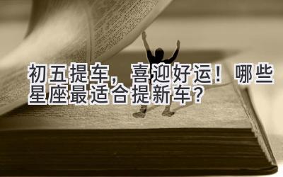 初五提车,喜迎好运!哪些星座最适合提新车?-图片1