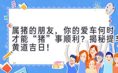 属猪的朋友,你的爱车何时才能“猪”事顺利?揭秘提车黄道吉日!-图片1
