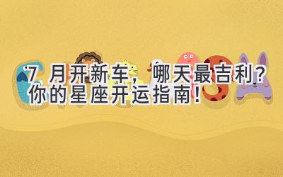 7月开新车,哪天最吉利?你的星座开运指南!-图片1