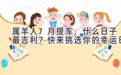 属羊人7月提车,什么日子最吉利?快来挑选你的幸运日!-图片1