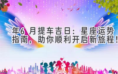 2024年6月提车吉日:星座运势指南,助你顺利开启新旅程!-图片1