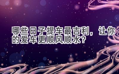哪些日子提车最吉利,让你的爱车更顺风顺水?-图片1