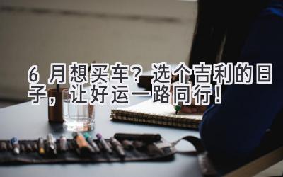 6月想买车?选个吉利的日子,让好运一路同行!-图片1
