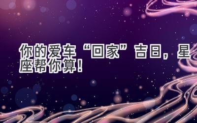 你的爱车“回家”吉日,星座帮你算!-图片1