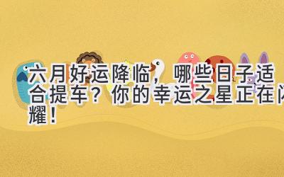 六月好运降临,哪些日子适合提车?你的幸运之星正在闪耀!-图片1