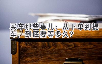 买车那些事儿:从下单到提车,到底要等多久?-图片1