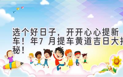 选个好日子,开开心心提新车!2024年7月提车黄道吉日大揭秘!-图片1