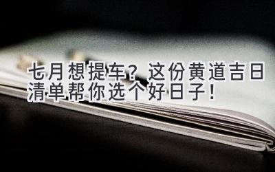 七月想提车?这份黄道吉日清单帮你选个好日子!-图片1