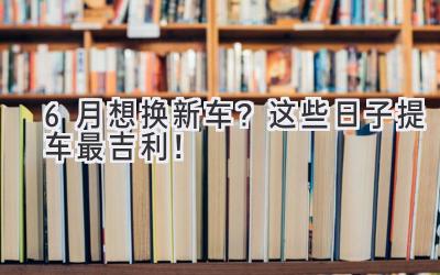 6月想换新车?这些日子提车最吉利!-图片1