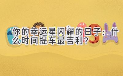 你的幸运星闪耀的日子:什么时间提车最吉利?-图片1