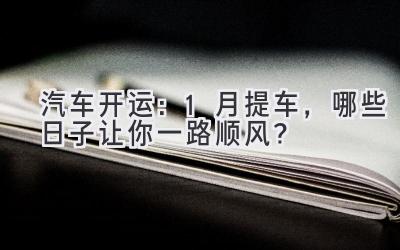 汽车开运:1月提车,哪些日子让你一路顺风?-图片1