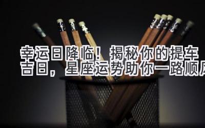 幸运日降临!揭秘你的提车吉日,星座运势助你一路顺风-图片1