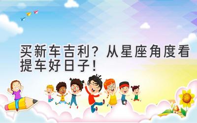 买新车吉利?从星座角度看提车好日子!-图片1