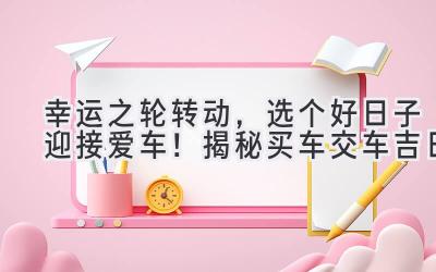 幸运之轮转动,选个好日子迎接爱车!揭秘买车交车吉日-图片1