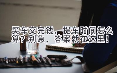 买车交完钱,提车时间怎么算?别急,答案就在这里!-图片1