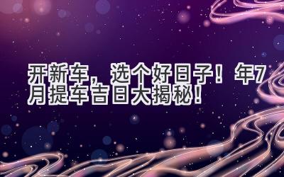 开新车,选个好日子!2024年7月提车吉日大揭秘!-图片1
