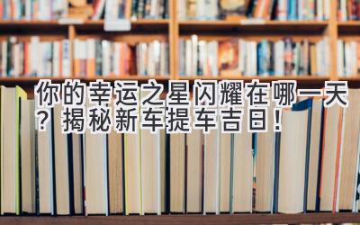你的幸运之星闪耀在哪一天?揭秘新车提车吉日!-图片1