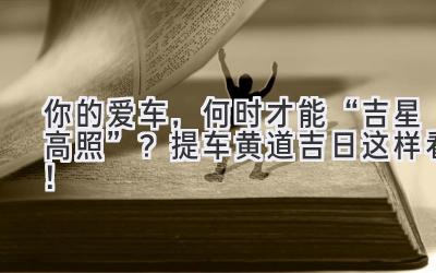 你的爱车,何时才能“吉星高照”? 提车黄道吉日这样看!-图片1