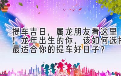 提车吉日,属龙朋友看这里!龙年出生的你,该如何选择最适合你的提车好日子?-图片1