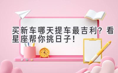 买新车哪天提车最吉利?看星座帮你挑日子!-图片1