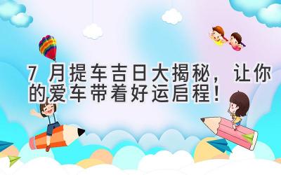 7月提车吉日大揭秘,让你的爱车带着好运启程!-图片1