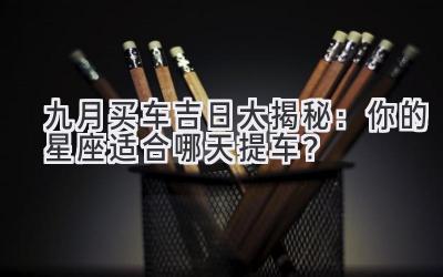 九月买车吉日大揭秘:你的星座适合哪天提车?-图片1