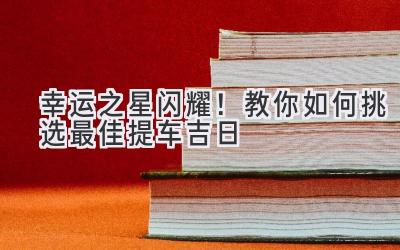 幸运之星闪耀!教你如何挑选最佳提车吉日-图片1