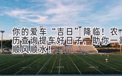 你的爱车“吉日”降临!农历查询提车好日子,助你一路顺风顺水!-图片1