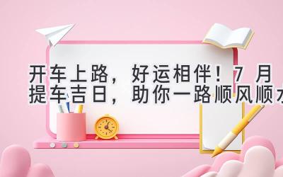 开车上路,好运相伴!7月提车吉日,助你一路顺风顺水-图片1