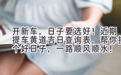 开新车,日子要选好!近期提车黄道吉日查询表,帮你挑个好日子,一路顺风顺水!-图片1