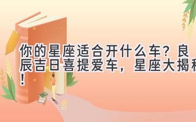  你的星座适合开什么车？良辰吉日喜提爱车，星座大揭秘！ 