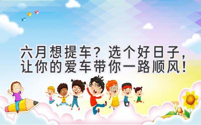 六月想提车?选个好日子,让你的爱车带你一路顺风!-图片1