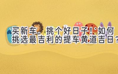 买新车,挑个好日子!如何挑选最吉利的提车黄道吉日?-图片1