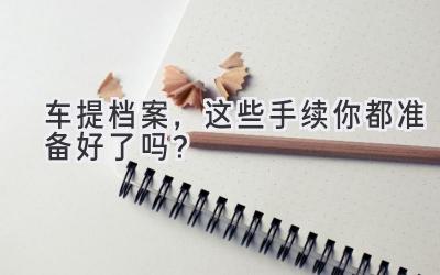 车提档案,这些手续你都准备好了吗?-图片1