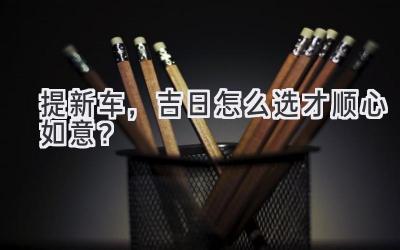 提新车,吉日怎么选才顺心如意?-图片1