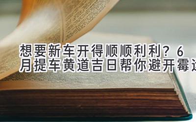 想要新车开得顺顺利利?6月提车黄道吉日帮你避开霉运-图片1