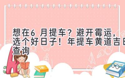想在6月提车?避开霉运,选个好日子!2023年提车黄道吉日查询-图片1