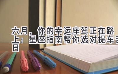 六月,你的幸运座驾正在路上:星座指南帮你选对提车吉日-图片1