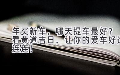 2024年买新车,哪天提车最好?看黄道吉日,让你的爱车好运连连!-图片1