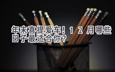 年末喜提爱车!12月哪些日子最适合你?-图片1