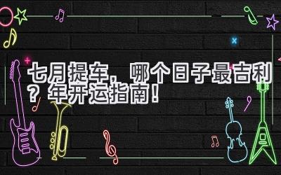 七月提车,哪个日子最吉利?2023年开运指南!-图片1