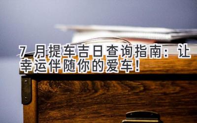 7月提车吉日查询指南:让幸运伴随你的爱车!-图片1