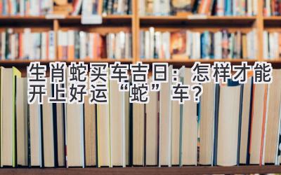 生肖蛇买车吉日:怎样才能开上好运“蛇”车?-图片1