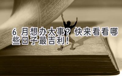 6月想办大事?快来看看哪些日子最吉利!-图片1