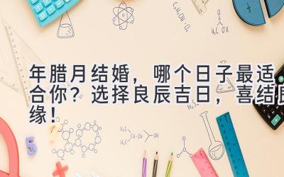 2024年腊月结婚,哪个日子最适合你?选择良辰吉日,喜结良缘!-图片1