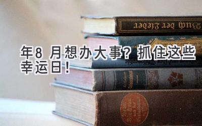 2023年8月想办大事?抓住这些幸运日!-图片1